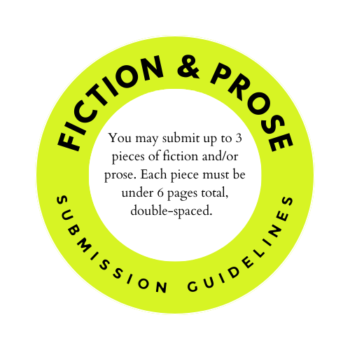 Fiction & Prose Submission Guidelines: you may submit up to 3 pieces of fiction and/or prose. Each piece must be under 6 pages total, double-spaced. 